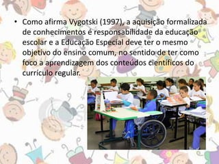 • Como afirma Vygotski (1997), a aquisição formalizada 
de conhecimentos é responsabilidade da educação 
escolar e a Educação Especial deve ter o mesmo 
objetivo do ensino comum, no sentido de ter como 
foco a aprendizagem dos conteúdos científicos do 
currículo regular. 
 