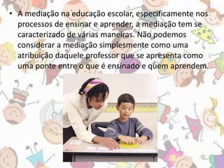 • A mediação na educação escolar, especificamente nos 
processos de ensinar e aprender, a mediação tem se 
caracterizado de várias maneiras. Não podemos 
considerar a mediação simplesmente como uma 
atribuição daquele professor que se apresenta como 
uma ponte entre o que é ensinado e quem aprendem. 
 