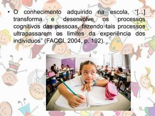 • O conhecimento adquirido na escola, “[...] 
transforma e desenvolve os processos 
cognitivos das pessoas, fazendo tais processos 
ultrapassarem os limites da experiência dos 
indivíduos” (FACCI, 2004, p. 192). 
 