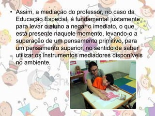 • Assim, a mediação do professor, no caso da 
Educação Especial, é fundamental justamente 
para levar o aluno a negar o imediato, o que 
está presente naquele momento, levando-o a 
superação de um pensamento primitivo, para 
um pensamento superior, no sentido de saber 
utilizar os instrumentos mediadores disponíveis 
no ambiente. 
 