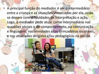 • A principal função do mediador é ser o intermediário 
entre a criança e as situações vivenciadas por ela, onde 
se depare com dificuldades de interpretação e ação. 
Logo, o mediador pode atuar como intermediário nas 
questões sociais e de comportamento, na comunicação 
e linguagem, nas atividades e/ou brincadeiras escolares, 
e nas atividades dirigidas e/ou pedagógicas na escola. 
 