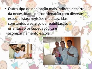 • Outro tipo de dedicação mais indireta decorre 
da necessidade de coordenação com diversos 
especialistas: revisões medicas, idas 
constantes a serviço de reabilitação, 
orientação psicopedagógica e 
acompanhamento escolar. 
 