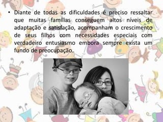 • Diante de todas as dificuldades é preciso ressaltar 
que muitas famílias conseguem altos níveis de 
adaptação e satisfação, acompanham o crescimento 
de seus filhos com necessidades especiais com 
verdadeiro entusiasmo embora sempre exista um 
fundo de preocupação. 
 