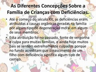 As Diferentes Concepções Sobre a 
Família de Crianças com Deficiências. 
• Até o começo do século XX, as deficiências eram 
atribuídas a causas orgânicas geradas na família 
por algum tipo de degeneração moral em algum 
de seus membros. 
• Essa atribuição foi no passado, fonte de vergonha 
e culpa para muitas famílias, e ainda hoje muitos 
pais se sentem extremamente culpados porque 
no fundo acreditam que o nascimento de um 
filho com deficiência significa algum tipo de 
castigo. 
 