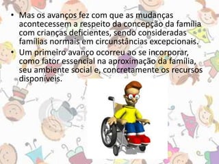 • Mas os avanços fez com que as mudanças 
acontecessem a respeito da concepção da família 
com crianças deficientes, sendo consideradas 
famílias normais em circunstâncias excepcionais. 
• Um primeiro avanço ocorreu ao se incorporar, 
como fator essencial na aproximação da família, 
seu ambiente social e, concretamente os recursos 
disponíveis. 
 