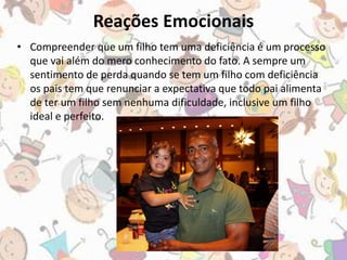 Reações Emocionais 
• Compreender que um filho tem uma deficiência é um processo 
que vai além do mero conhecimento do fato. A sempre um 
sentimento de perda quando se tem um filho com deficiência 
os pais tem que renunciar a expectativa que todo pai alimenta 
de ter um filho sem nenhuma dificuldade, inclusive um filho 
ideal e perfeito. 
 