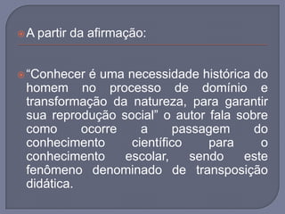 A partir da afirmação: “Conhecer é uma necessidade histórica do homem no processo de domínio e transformação da natureza, para garantir sua reprodução social” o autor fala sobre como ocorre a passagem do conhecimento científico para o conhecimento escolar, sendo este fenômeno denominado de transposição didática. 