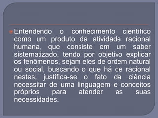 Entendendo o conhecimento científico como um produto da atividade racional humana, que consiste em um saber sistematizado, tendo por objetivo explicar os fenômenos, sejam eles de ordem natural ou social, buscando o que há de racional nestes, justifica-se o fato da ciência necessitar de uma linguagem e conceitos próprios para atender as suas necessidades. 