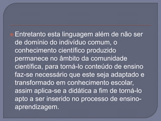 Entretanto esta linguagem além de não ser de domínio do indivíduo comum, o conhecimento científico produzido permanece no âmbito da comunidade científica, para torná-lo conteúdo de ensino faz-se necessário que este seja adaptado e transformado em conhecimento escolar, assim aplica-se a didática a fim de torná-lo apto a ser inserido no processo de ensino-aprendizagem.