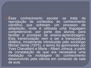 Esse conhecimento escolar se trata da reprodução de conteúdos do conhecimento científico que sofreram um processo de adaptação, onde é utilizada uma linguagem compreensível, por parte dos alunos, para facilitar o processo de ensino-aprendizagem. Esta transmutação vem a ser a transposição didática, inicialmente introduzida pelo sociólogo Michel Verret (1975), o termo foi aprimorado por Yves Chevallard e Marie - Albert Johsua, a partir da constatação de que era necessária uma mediação na moldagem do conhecimento desenvolvido pela ciência em conteúdo de sala de aula. 