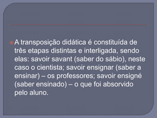 A transposição didática é constituída de três etapas distintas e interligada, sendo elas: savoirsavant (saber do sábio), neste caso o cientista; savoirensignar (saber a ensinar) – os professores; savoirensigné (saber ensinado) – o que foi absorvido pelo aluno.