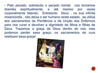 - Pelo pecado, sobretudo o pecado mortal, nos tornamos
doentes espiritualmente, e até mesmo por vezes
corporalmente falando. Entretanto Deus , na sua infinita
misericórdia , não deixa o ser humano neste estado, se utiliza
dos sacramentos da Penitência e da Unção dos Enfermos
para nos curar e devolver a dignidade de filhos e filhas de
Deus. Trazemos a graça de Deus dentro de nós, mas
podemos perder essa graça, os sacramentos de cura
restituem essa graça!
 
