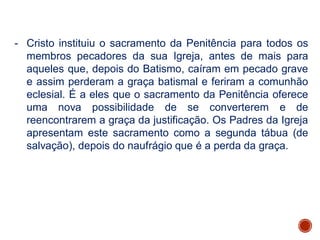- Cristo instituiu o sacramento da Penitência para todos os
membros pecadores da sua Igreja, antes de mais para
aqueles que, depois do Batismo, caíram em pecado grave
e assim perderam a graça batismal e feriram a comunhão
eclesial. É a eles que o sacramento da Penitência oferece
uma nova possibilidade de se converterem e de
reencontrarem a graça da justificação. Os Padres da Igreja
apresentam este sacramento como a segunda tábua (de
salvação), depois do naufrágio que é a perda da graça.
 