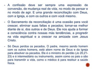 - A confissão deve ser sempre uma expressão de
conversão, de mudança real de vida, no modo de pensar e
no modo de agir. E uma grande reconciliação com Deus,
com a Igreja, e com os outros e com você mesmo.
- O Sacramento da reconciliação é uma ocasião para você
crescer, eliminar suas faltas e pecados; tornar-se melhor
diante de si, dos outros e de Deus. Ele nos ajuda a formar
a consciência contra nossas más tendências, a progredir
na vida espiritual e a crescer na amizade com Jesus
Cristo.
- Só Deus perdoa os pecados. O padre, mesmo sendo homem
com os outros homens, está aliem nome de Deus e da Igreja
para absolver os pecados. Ele é o ministro do perdão (Jo 20,21-
23) e é intermediário ou instrumento, assim como os pais o são
para transmitir a vida, como o médico é para restituir a saúde
física.
 