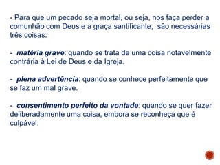 - Para que um pecado seja mortal, ou seja, nos faça perder a
comunhão com Deus e a graça santificante, são necessárias
três coisas:
- matéria grave: quando se trata de uma coisa notavelmente
contrária à Lei de Deus e da Igreja.
- plena advertência: quando se conhece perfeitamente que
se faz um mal grave.
- consentimento perfeito da vontade: quando se quer fazer
deliberadamente uma coisa, embora se reconheça que é
culpável.
 