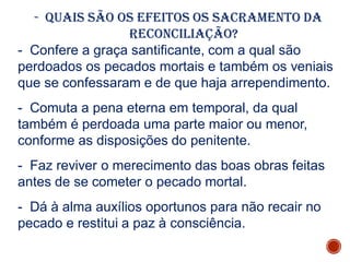 - Quais são os efeitos os sacramento da
reconciliação?
- Confere a graça santificante, com a qual são
perdoados os pecados mortais e também os veniais
que se confessaram e de que haja arrependimento.
- Comuta a pena eterna em temporal, da qual
também é perdoada uma parte maior ou menor,
conforme as disposições do penitente.
- Faz reviver o merecimento das boas obras feitas
antes de se cometer o pecado mortal.
- Dá à alma auxílios oportunos para não recair no
pecado e restitui a paz à consciência.
 