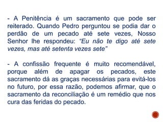 - A Penitência é um sacramento que pode ser
reiterado. Quando Pedro perguntou se podia dar o
perdão de um pecado até sete vezes, Nosso
Senhor lhe respondeu: “Eu não te digo até sete
vezes, mas até setenta vezes sete”
- A confissão frequente é muito recomendável,
porque além de apagar os pecados, este
sacramento dá as graças necessárias para evitá-los
no futuro, por essa razão, podemos afirmar, que o
sacramento da reconciliação é um remédio que nos
cura das feridas do pecado.
 