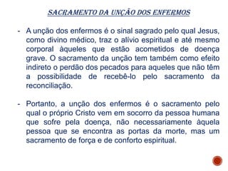 Sacramento da Unção dos Enfermos
- A unção dos enfermos é o sinal sagrado pelo qual Jesus,
como divino médico, traz o alívio espiritual e até mesmo
corporal àqueles que estão acometidos de doença
grave. O sacramento da unção tem também como efeito
indireto o perdão dos pecados para aqueles que não têm
a possibilidade de recebê-lo pelo sacramento da
reconciliação.
- Portanto, a unção dos enfermos é o sacramento pelo
qual o próprio Cristo vem em socorro da pessoa humana
que sofre pela doença, não necessariamente àquela
pessoa que se encontra as portas da morte, mas um
sacramento de força e de conforto espiritual.
 