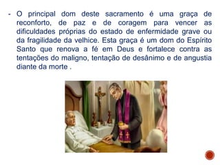 - O principal dom deste sacramento é uma graça de
reconforto, de paz e de coragem para vencer as
dificuldades próprias do estado de enfermidade grave ou
da fragilidade da velhice. Esta graça é um dom do Espírito
Santo que renova a fé em Deus e fortalece contra as
tentações do maligno, tentação de desânimo e de angustia
diante da morte .
 