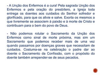 - A Unção dos Enfermos é a cura! Pela sagrada Unção dos
Enfermos e pela oração do presbítero, a Igreja toda
entrega os doentes aos cuidados do Senhor sofredor e
glorificado, para que os alivie e salve. Exorta os mesmos a
que livremente se associem à paixão e à morte de Cristo e
contribuam para o bem do povo de Deus.
- Não podemos rotular o Sacramento da Unção dos
Enfermos como sinal de morte próxima, mas sim um
Sacramento que podemos receber mais de uma vez
quando passamos por doenças graves que necessitam de
cuidados. Costuma-se na celebração o padre dar ao
doente o Sacramento da Confissão, com o propósito do
doente também arrepender-se de seus pecados.
 