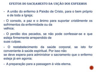 Efeitos do Sacramento da Unção Dos Enfermos
- A união do enfermo à Paixão de Cristo, para o bem próprio
e de toda a Igreja;
- O consolo, a paz e o ânimo para suportar cristãmente os
sofrimentos da enfermidade ou da
velhice;
- O perdão dos pecados, se não pode confessar-se e que
esteja firmemente arrependido de
suas culpas.
- O restabelecimento da saúde corporal, se isto for
conveniente à saúde espiritual. Por isso não
se deve espera para administrar o sacramento que o enfermo
esteja já em agonia;
- A preparação para a passagem à vida eterna.
 