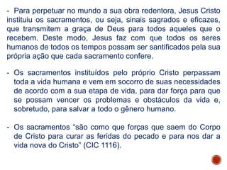 - Para perpetuar no mundo a sua obra redentora, Jesus Cristo
instituiu os sacramentos, ou seja, sinais sagrados e eficazes,
que transmitem a graça de Deus para todos aqueles que o
recebem. Deste modo, Jesus faz com que todos os seres
humanos de todos os tempos possam ser santificados pela sua
própria ação que cada sacramento confere.
- Os sacramentos instituídos pelo próprio Cristo perpassam
toda a vida humana e vem em socorro de suas necessidades
de acordo com a sua etapa de vida, para dar força para que
se possam vencer os problemas e obstáculos da vida e,
sobretudo, para salvar a todo o gênero humano.
- Os sacramentos “são como que forças que saem do Corpo
de Cristo para curar as feridas do pecado e para nos dar a
vida nova do Cristo” (CIC 1116).
 