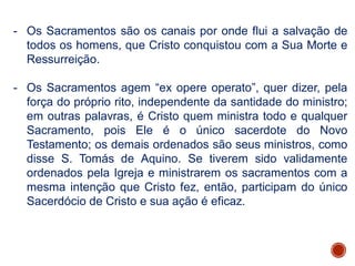 - Os Sacramentos são os canais por onde flui a salvação de
todos os homens, que Cristo conquistou com a Sua Morte e
Ressurreição.
- Os Sacramentos agem “ex opere operato”, quer dizer, pela
força do próprio rito, independente da santidade do ministro;
em outras palavras, é Cristo quem ministra todo e qualquer
Sacramento, pois Ele é o único sacerdote do Novo
Testamento; os demais ordenados são seus ministros, como
disse S. Tomás de Aquino. Se tiverem sido validamente
ordenados pela Igreja e ministrarem os sacramentos com a
mesma intenção que Cristo fez, então, participam do único
Sacerdócio de Cristo e sua ação é eficaz.
 