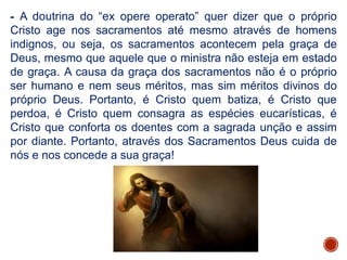 - A doutrina do “ex opere operato” quer dizer que o próprio
Cristo age nos sacramentos até mesmo através de homens
indignos, ou seja, os sacramentos acontecem pela graça de
Deus, mesmo que aquele que o ministra não esteja em estado
de graça. A causa da graça dos sacramentos não é o próprio
ser humano e nem seus méritos, mas sim méritos divinos do
próprio Deus. Portanto, é Cristo quem batiza, é Cristo que
perdoa, é Cristo quem consagra as espécies eucarísticas, é
Cristo que conforta os doentes com a sagrada unção e assim
por diante. Portanto, através dos Sacramentos Deus cuida de
nós e nos concede a sua graça!
 