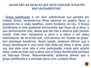 - Quais são as graças que Deus concede através
dos Sacramentos?
- Graça santificante é um dom sobrenatural que penetra em
nossas almas, tornando-nos filhos adotivos do próprio Deus, e
dispondo-nos à visão beatífica, como herdeiros do céu. A Graça
Santificante é uma qualidade permanente que Deus dá a alma, e
que permanecerá nela, desde que ela não a destrua pelo pecado
mortal. Este dom transforma a alma e a eleva a um plano
sobrenatural, de tal modo que, uma pessoa em “estado de graça”
tem preciosos benefícios. Assim sendo, podemos afirmar que a
Graça Santificante é uma nova vida dada por Deus à alma. Uma
vez que esta nova vida é uma participação criada pelo próprio
Deus, pode-se dizer que a alma com a Graça Santificante participa
da Natureza Divina. Resumidamente, podemos afirmar que a
graça santificante é a amizade plena com o próprio Deus.
 