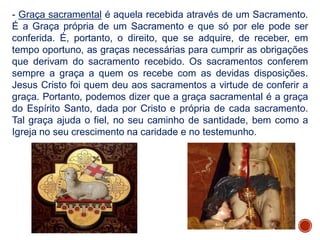 - Graça sacramental é aquela recebida através de um Sacramento.
É a Graça própria de um Sacramento e que só por ele pode ser
conferida. É, portanto, o direito, que se adquire, de receber, em
tempo oportuno, as graças necessárias para cumprir as obrigações
que derivam do sacramento recebido. Os sacramentos conferem
sempre a graça a quem os recebe com as devidas disposições.
Jesus Cristo foi quem deu aos sacramentos a virtude de conferir a
graça. Portanto, podemos dizer que a graça sacramental é a graça
do Espírito Santo, dada por Cristo e própria de cada sacramento.
Tal graça ajuda o fiel, no seu caminho de santidade, bem como a
Igreja no seu crescimento na caridade e no testemunho.
 