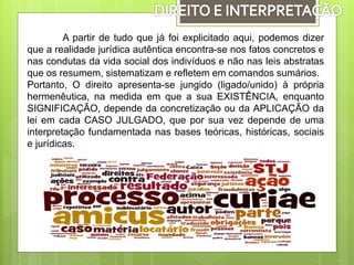 A partir de tudo que já foi explicitado aqui, podemos dizer
que a realidade jurídica autêntica encontra-se nos fatos concretos e
nas condutas da vida social dos indivíduos e não nas leis abstratas
que os resumem, sistematizam e refletem em comandos sumários.
Portanto, O direito apresenta-se jungido (ligado/unido) à própria
hermenêutica, na medida em que a sua EXISTÊNCIA, enquanto
SIGNIFICAÇÃO, depende da concretização ou da APLICAÇÃO da
lei em cada CASO JULGADO, que por sua vez depende de uma
interpretação fundamentada nas bases teóricas, históricas, sociais
e jurídicas.
 