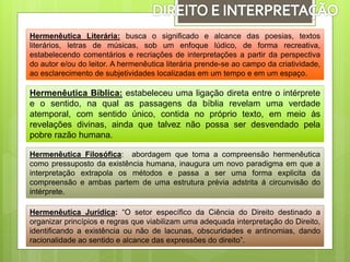 Hermenêutica Literária: busca o significado e alcance das poesias, textos
literários, letras de músicas, sob um enfoque lúdico, de forma recreativa,
estabelecendo comentários e recriações de interpretações a partir da perspectiva
do autor e/ou do leitor. A hermenêutica literária prende-se ao campo da criatividade,
ao esclarecimento de subjetividades localizadas em um tempo e em um espaço.
Hermenêutica Bíblica: estabeleceu uma ligação direta entre o intérprete
e o sentido, na qual as passagens da bíblia revelam uma verdade
atemporal, com sentido único, contida no próprio texto, em meio às
revelações divinas, ainda que talvez não possa ser desvendado pela
pobre razão humana.
Hermenêutica Filosófica: abordagem que toma a compreensão hermenêutica
como pressuposto da existência humana, inaugura um novo paradigma em que a
interpretação extrapola os métodos e passa a ser uma forma explicita da
compreensão e ambas partem de uma estrutura prévia adstrita á circunvisão do
intérprete.
Hermenêutica Jurídica: “O setor específico da Ciência do Direito destinado a
organizar princípios e regras que viabilizam uma adequada interpretação do Direito,
identificando a existência ou não de lacunas, obscuridades e antinomias, dando
racionalidade ao sentido e alcance das expressões do direito”.
 