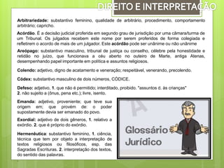 Arbitrariedade: substantivo feminino, qualidade de arbitrário, procedimento, comportamento
arbitrário; capricho.
Acórdão. É a decisão judicial proferida em segundo grau de jurisdição por uma câmara/turma de
um Tribunal. Os julgados recebem este nome por serem proferidos de forma colegiada e
refletirem o acordo de mais de um julgador. Este acórdão pode ser unânime ou não unânime
Areópago: substantivo masculino, tribunal de justiça ou conselho, célebre pela honestidade e
retidão no juízo, que funcionava a céu aberto no outeiro de Marte, antiga Atenas,
desempenhando papel importante em política e assuntos religiosos.
Colendo: adjetivo, digno de acatamento e veneração; respeitável, venerando, precolendo.
Códex: substantivo masculino de dois números, CÓDICE.
Defeso: adjetivo, 1. que não é permitido; interditado, proibido. "assuntos d. às crianças"
2. não sujeito a (ônus, pena etc.); livre, isento.
Emanda: adjetivo, proveniente; que teve sua
origem em; que provém de: o poder
supostamente devia ser emanado do povo.
Exordial: adjetivo de dois gêneros, 1. relativo a
exórdio. 2. que é próprio do exórdio.
Hermenêutica: substantivo feminino, 1. ciência,
técnica que tem por objeto a interpretação de
textos religiosos ou filosóficos, esp. das
Sagradas Escrituras. 2. interpretação dos textos,
do sentido das palavras.
.
 