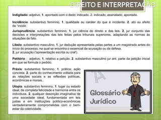 Indigitado: adjetivo, 1. apontado com o dedo; indicado. 2. indicado, assinalado, apontado.
Incidência: substantivo feminino, 1. qualidade ou caráter do que é incidente. 2. ato ou efeito
de 1incidir.
Jurisprudência: substantivo feminino, 1. jur ciência do direito e das leis. 2. jur conjunto das
decisões e interpretações das leis feitas pelos tribunais superiores, adaptando as normas às
situações de fato.
Libelo: substantivo masculino, 1. jur dedução apresentada pelas partes a um magistrado antes do
início do processo, na qual se encontra o essencial da acusação ou da defesa.
2. jur acusação ('apresentação escrita ou oral').
Petitório : adjetivo, 1. relativo a petição. 2. substantivo masculino jur ant. parte da petição inicial
em que se formula o pedido.
Práxis: substantivo feminino, 1. prática; ação
concreta. 2. parte do conhecimento voltada para
as relações sociais e as reflexões políticas,
econômicas e morais..
Utopia: substantivo feminino, 1. lugar ou estado
ideal, de completa felicidade e harmonia entre os
indivíduos. 2. qualquer descrição imaginativa de
uma sociedade ideal, fundamentada em leis
justas e em instituições político-econômicas
verdadeiramente comprometidas com o bem-
estar da coletividade.
 