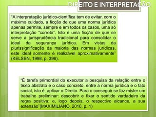 “A interpretação jurídico-científica tem de evitar, com o
máximo cuidado, a ficção de que uma norma jurídica
apenas permite, sempre e em todos os casos, uma só
interpretação “correta”. Isto é uma ficção de que se
serve a jurisprudência tradicional para consolidar o
ideal da segurança jurídica. Em vistas da
plurissignificação da maioria das normas jurídicas,
este ideal somente é realizável aproximativamente”
(KELSEN, 1998, p. 396).
“É tarefa primordial do executor a pesquisa da relação entre o
texto abstrato e o caso concreto, entre a norma jurídica e o fato
social, isto é, aplicar o Direito. Para o conseguir se faz mister um
trabalho preliminar: descobrir e fixar o sentido verdadeiro da
regra positiva; e, logo depois, o respectivo alcance, a sua
extensão”(MAXIMILIANO, 2010, p. 1)
 