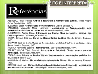 AZEVEDO, Plauto Faraco. Crítica à dogmática e hermenêutica jurídica. Porto Alegre:
Sergio Fabris Editor, 1989.
BLEICHER, Josef. Hermenêutica Contemporânea. Lisboa: Edições 70.
CAMARGO, Margarida Maria Lacombe. Hermenêutica e Argumentação: uma
contribuição ao Estado de Direito. Rio de Janeiro: Renovar, 2001.
ALEXANDRE, Araújo Costa. Introdução ao Direito. Uma perspectiva zetética das
ciências jurídicas. Porto Alegre: Fabris, 2001.
COSTA, Dilvanir José da. Curso de Hermenêutica Jurídica. Rio de Janeiro: Forense,
2005.
DILVANIR, José da Costa. Curso de Hermenêutica Jurídica. Doutrina e Jurisprudência.
Rio de Janeiro: Forense, 2005.
FALCÃO, Raimundo Bezerra. Hermenêutica. São Paulo: Malheiros, 1997.
FERRAZ JÚNIOR, Tércio Sampaio. Introdução ao Estudo do Direito: técnica, decisão,
dominação. São Paulo: Atlas, 1994.
FRIEDE, Reis. Ciência do Direito, Norma, Interpretação e Hermenêutica Jurídica. Rio
de Janeiro: Forense, 2004.
MAXIMILIANO, Carlos. Hermenêutica e aplicação do Direito. Rio de Janeiro: Forense,
1997.
STRECK, Lenio Luiz. Hermenêutica jurídica e(m) crise: uma Exploração Hermenêutica
da Constituição do Direito. Porto Alegre: Livraria do Advogado, 2000.
 