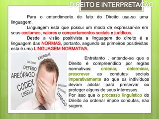 Para o entendimento de fato do Direito usa-se uma
linguagem.
Linguagem esta que possui um modo de expressar-se em
seus .
Desde a visão positivista a linguagem do direito é a
linguagem das , portanto, segundo os primeiros positivistas
esta é uma .
Entretanto , entende-se que o
Direito é compreendido por regras
normativas: , ,
as condutas sociais
ao que os indivíduos
devam adotar para preservar ou
proteger alguns de seus interesses.
Por isso que o do
Direito ao ordenar impõe condutas, não
sugere.
 