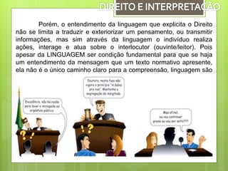 Porém, o entendimento da linguagem que explicita o Direito
não se limita a traduzir e exteriorizar um pensamento, ou transmitir
informações, mas sim através da linguagem o indivíduo realiza
ações, interage e atua sobre o interlocutor (ouvinte/leitor). Pois
apesar da LINGUAGEM ser condição fundamental para que se haja
um entendimento da mensagem que um texto normativo apresente,
ela não é o único caminho claro para a compreensão, linguagem são
normalmente imperfeitas.
 