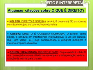 ● KELSEN: DIREITO É NORMA ( se A é, B deve ser). Só as normas
constituem objeto do conhecimento jurídica.
Algumas citações sobre O QUE É DIREITO?
● COSSIO: DIREITO É CONDUTA NORMADA: O Direito, como
objeto, é conduta em interferência intersubjetiva; é um ser cultural,
real, tem valor(+ e-), cuja compreensão é atingível mediante o
método empírico-dialético.
● COHEN ( REALISTAS): DIREITO É FATO: O que existe é o fato X
e a conseqüência será ditada na sentença – a interpretação seria a
criação da norma para o caso.
 
