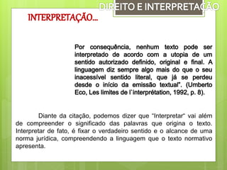 Diante da citação, podemos dizer que “Interpretar“ vai além
de compreender o significado das palavras que origina o texto.
Interpretar de fato, é fixar o verdadeiro sentido e o alcance de uma
norma jurídica, compreendendo a linguagem que o texto normativo
apresenta.
 