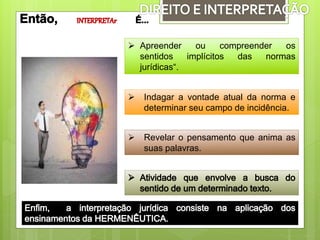  Revelar o pensamento que anima as
suas palavras.
 Apreender ou compreender os
sentidos implícitos das normas
jurídicas“.
 Indagar a vontade atual da norma e
determinar seu campo de incidência.
 