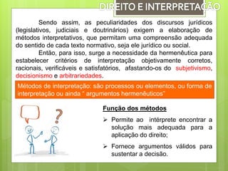 Sendo assim, as peculiaridades dos discursos jurídicos
(legislativos, judiciais e doutrinários) exigem a elaboração de
métodos interpretativos, que permitam uma compreensão adequada
do sentido de cada texto normativo, seja ele jurídico ou social.
Então, para isso, surge a necessidade da hermenêutica para
estabelecer critérios de interpretação objetivamente corretos,
racionais, verificáveis e satisfatórios, afastando-os do subjetivismo,
decisionismo e arbitrariedades.
Métodos de interpretação: são processos ou elementos, ou forma de
interpretação ou ainda “ argumentos hermenêuticos”
Função dos métodos
 Permite ao intérprete encontrar a
solução mais adequada para a
aplicação do direito;
 Fornece argumentos válidos para
sustentar a decisão.
 