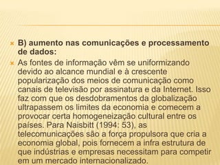  B) aumento nas comunicações e processamento
de dados:
 As fontes de informação vêm se uniformizando
devido ao alcance mundial e à crescente
popularização dos meios de comunicação como
canais de televisão por assinatura e da Internet. Isso
faz com que os desdobramentos da globalização
ultrapassem os limites da economia e comecem a
provocar certa homogeneização cultural entre os
países. Para Naisbitt (1994: 53), as
telecomunicações são a força propulsora que cria a
economia global, pois fornecem a infra estrutura de
que indústrias e empresas necessitam para competir
em um mercado internacionalizado.
 