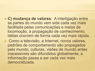  C) mudança de valores: A interligação entre
as partes do mundo vem sida cada vez mais
facilitada pelas comunicações e meios de
locomoção, a propagação de conhecimento,
idéias ocorrem de forma cada vez mais rápida.
 Como a televisão, a Internet, novos valores,
padrões de comportamento são propagados
pelo mundo, culturas, visões de mundo antes
inacessíveis são difundidos globalmente, a
informação passa a ser cada vez mais
democratizada.
 