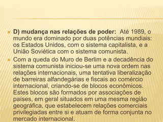  D) mudança nas relações de poder: Até 1989, o
mundo era dominado por duas potências mundiais:
os Estados Unidos, com o sistema capitalista, e a
União Soviética com o sistema comunista.
 Com a queda do Muro de Berlim e a decadência do
sistema comunista iniciou-se uma nova ordem nas
relações internacionais, uma tentativa liberalização
de barreiras alfandegárias e fiscais ao comércio
internacional, criando-se de blocos econômicos.
Estes blocos são formados por associações de
países, em geral situados em uma mesma região
geográfica, que estabelecem relações comerciais
privilegiadas entre si e atuam de forma conjunta no
mercado internacional.
 