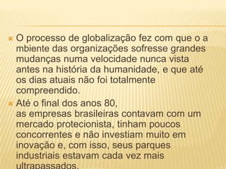  O processo de globalização fez com que o a
mbiente das organizações sofresse grandes
mudanças numa velocidade nunca vista
antes na história da humanidade, e que até
os dias atuais não foi totalmente
compreendido.
 Até o final dos anos 80,
as empresas brasileiras contavam com um
mercado protecionista, tinham poucos
concorrentes e não investiam muito em
inovação e, com isso, seus parques
industriais estavam cada vez mais
 