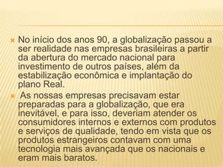  No início dos anos 90, a globalização passou a
ser realidade nas empresas brasileiras a partir
da abertura do mercado nacional para
investimento de outros países, além da
estabilização econômica e implantação do
plano Real.
 As nossas empresas precisavam estar
preparadas para a globalização, que era
inevitável, e para isso, deveriam atender os
consumidores internos e externos com produtos
e serviços de qualidade, tendo em vista que os
produtos estrangeiros contavam com uma
tecnologia mais avançada que os nacionais e
eram mais baratos.
 