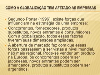 COMO A GLOBALIZAÇÃO TEM AFETADO AS EMPRESAS
 Segundo Porter (1996), existe forças que
influenciam na estratégia de uma empresa:
 Concorrentes, fornecedores, produtos
substitutos, novos entrantes e consumidores.
Com a globalização, todos esses fatores
tiveram suas dimensões ampliadas.
 A abertura de mercado fez com que essas
forças passassem a ser vistas a nível mundial,
não mais regional. Pode-se vender um produto
na Europa, os concorrentes podem ser
japoneses, novos entrantes podem ser
americanos, produtos substitutos podem ser
argentinos.
 