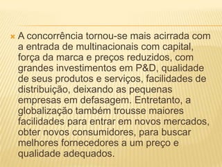  A concorrência tornou-se mais acirrada com
a entrada de multinacionais com capital,
força da marca e preços reduzidos, com
grandes investimentos em P&D, qualidade
de seus produtos e serviços, facilidades de
distribuição, deixando as pequenas
empresas em defasagem. Entretanto, a
globalização também trousse maiores
facilidades para entrar em novos mercados,
obter novos consumidores, para buscar
melhores fornecedores a um preço e
qualidade adequados.
 