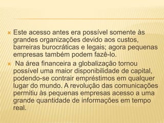  Este acesso antes era possível somente às
grandes organizações devido aos custos,
barreiras burocráticas e legais; agora pequenas
empresas também podem fazê-lo.
 Na área financeira a globalização tornou
possível uma maior disponibilidade de capital,
podendo-se contrair empréstimos em qualquer
lugar do mundo. A revolução das comunicações
permitiu às pequenas empresas acesso a uma
grande quantidade de informações em tempo
real.
 